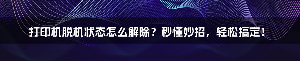 打印机脱机状态怎么解除？秒懂妙招，轻松搞定！