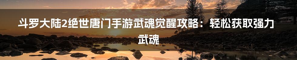 斗罗大陆2绝世唐门手游武魂觉醒攻略：轻松获取强力武魂