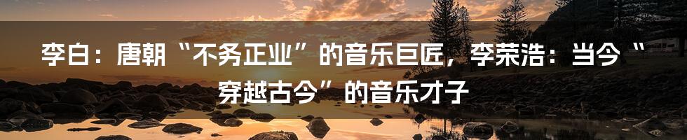 李白：唐朝“不务正业”的音乐巨匠，李荣浩：当今“穿越古今”的音乐才子