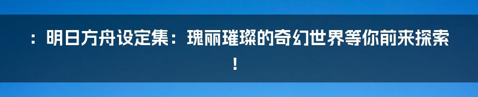 ：明日方舟设定集：瑰丽璀璨的奇幻世界等你前来探索！