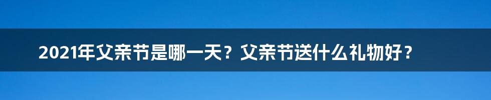 2021年父亲节是哪一天？父亲节送什么礼物好？