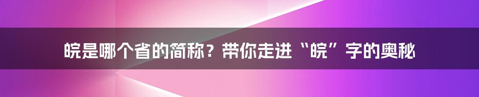 皖是哪个省的简称？带你走进“皖”字的奥秘