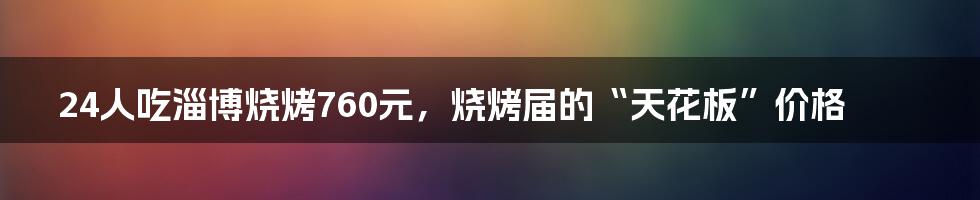 24人吃淄博烧烤760元，烧烤届的“天花板”价格