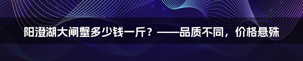 阳澄湖大闸蟹多少钱一斤？——品质不同，价格悬殊