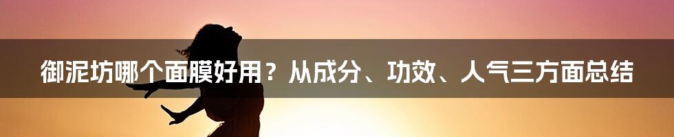 御泥坊哪个面膜好用？从成分、功效、人气三方面总结