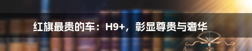 红旗最贵的车：H9+，彰显尊贵与奢华