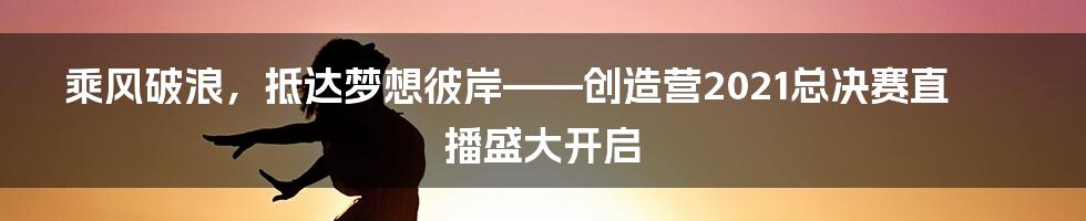 乘风破浪，抵达梦想彼岸——创造营2021总决赛直播盛大开启