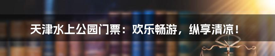 天津水上公园门票：欢乐畅游，纵享清凉！