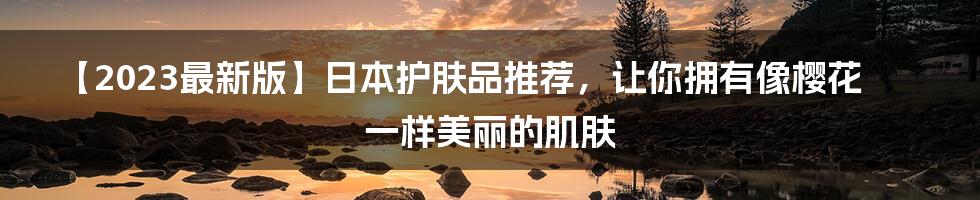 【2023最新版】日本护肤品推荐，让你拥有像樱花一样美丽的肌肤