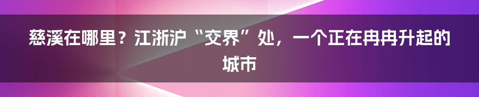 慈溪在哪里？江浙沪“交界”处，一个正在冉冉升起的城市