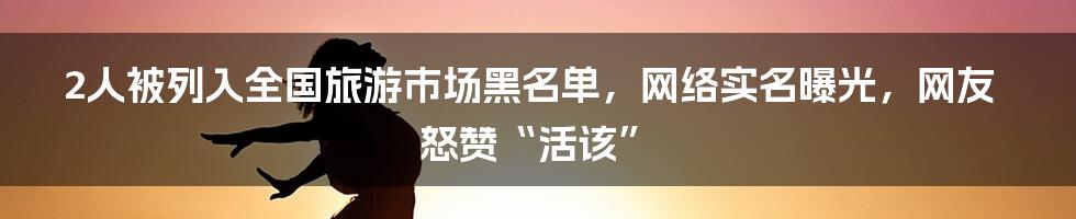 2人被列入全国旅游市场黑名单，网络实名曝光，网友怒赞“活该”