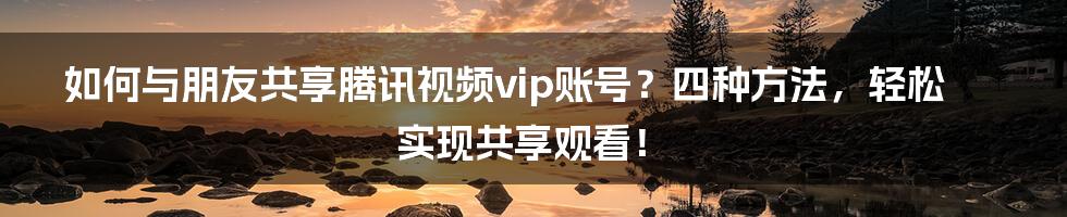 如何与朋友共享腾讯视频vip账号？四种方法，轻松实现共享观看！