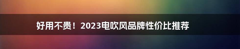 好用不贵！2023电吹风品牌性价比推荐