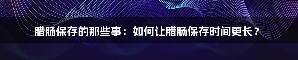 腊肠保存的那些事：如何让腊肠保存时间更长？