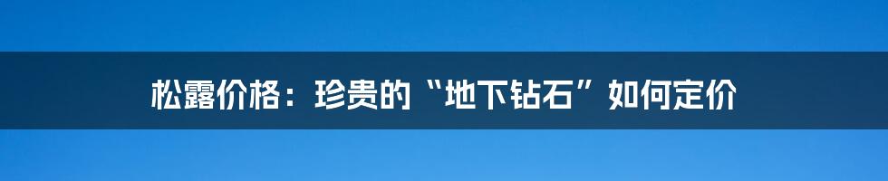 松露价格：珍贵的“地下钻石”如何定价