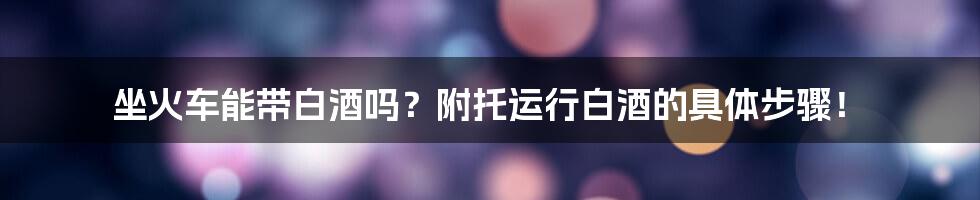 坐火车能带白酒吗？附托运行白酒的具体步骤！