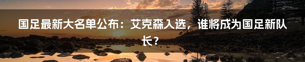 国足最新大名单公布：艾克森入选，谁将成为国足新队长？