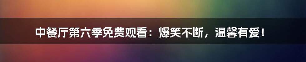 中餐厅第六季免费观看：爆笑不断，温馨有爱！