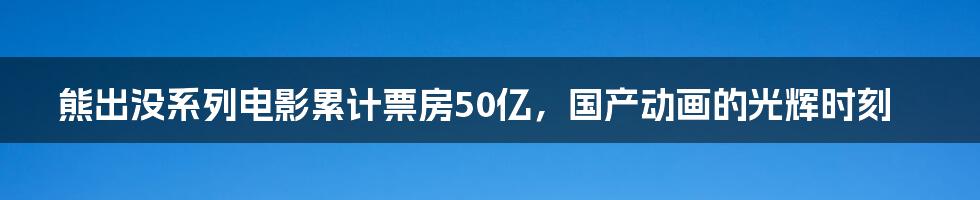 熊出没系列电影累计票房50亿，国产动画的光辉时刻