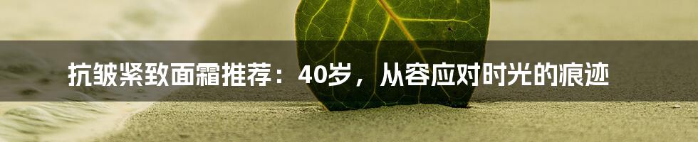 抗皱紧致面霜推荐：40岁，从容应对时光的痕迹