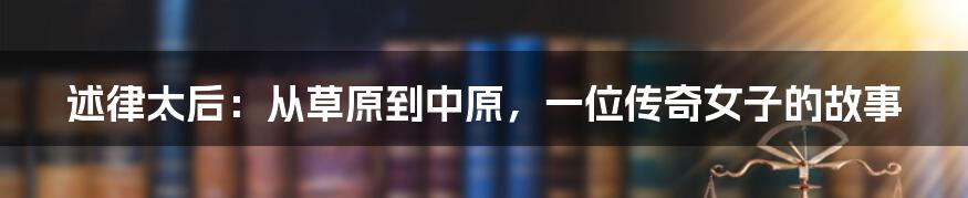 述律太后：从草原到中原，一位传奇女子的故事