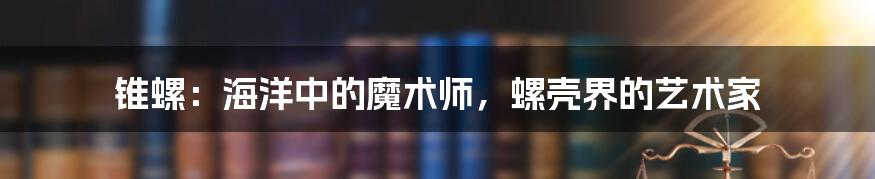 锥螺：海洋中的魔术师，螺壳界的艺术家