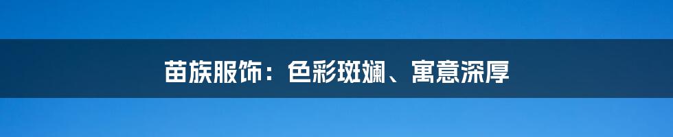 苗族服饰：色彩斑斓、寓意深厚