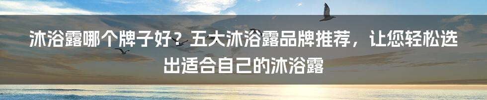 沐浴露哪个牌子好？五大沐浴露品牌推荐，让您轻松选出适合自己的沐浴露