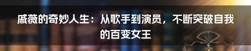 戚薇的奇妙人生：从歌手到演员，不断突破自我的百变女王