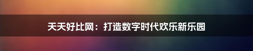 天天好比网：打造数字时代欢乐新乐园