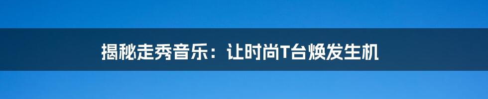 揭秘走秀音乐：让时尚T台焕发生机