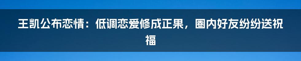 王凯公布恋情：低调恋爱修成正果，圈内好友纷纷送祝福