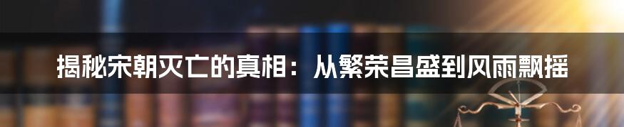 揭秘宋朝灭亡的真相：从繁荣昌盛到风雨飘摇