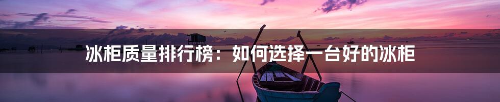 冰柜质量排行榜：如何选择一台好的冰柜