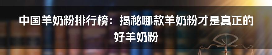 中国羊奶粉排行榜：揭秘哪款羊奶粉才是真正的好羊奶粉