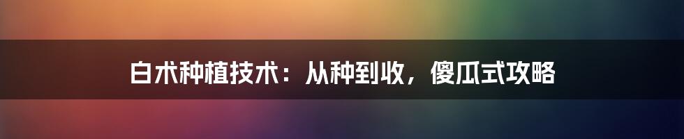 白术种植技术：从种到收，傻瓜式攻略