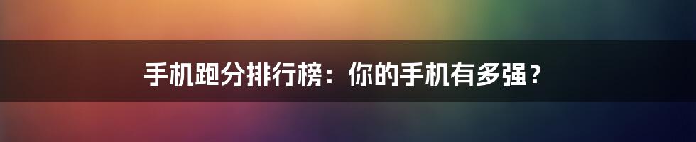 手机跑分排行榜：你的手机有多强？