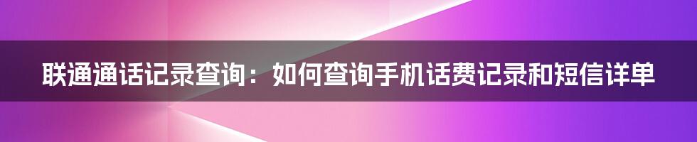 联通通话记录查询：如何查询手机话费记录和短信详单