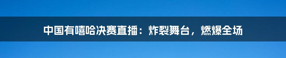 中国有嘻哈决赛直播：炸裂舞台，燃爆全场