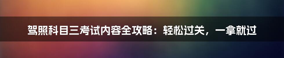 驾照科目三考试内容全攻略：轻松过关，一拿就过