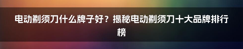 电动剃须刀什么牌子好？揭秘电动剃须刀十大品牌排行榜