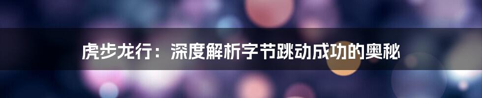 虎步龙行：深度解析字节跳动成功的奥秘