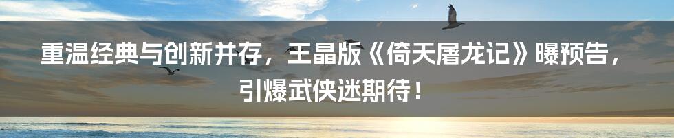 重温经典与创新并存，王晶版《倚天屠龙记》曝预告，引爆武侠迷期待！