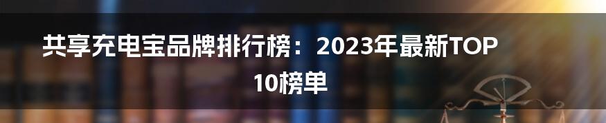 共享充电宝品牌排行榜：2023年最新TOP10榜单