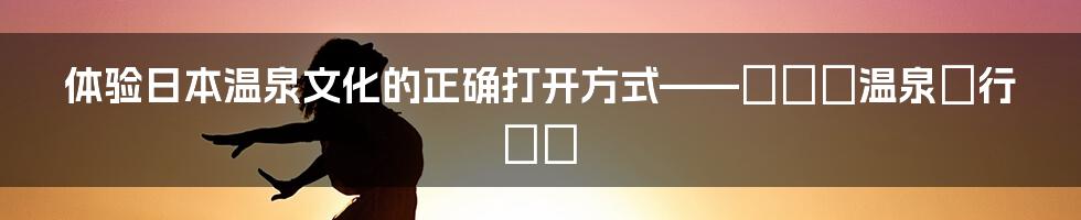 体验日本温泉文化的正确打开方式——もっと温泉に行こう