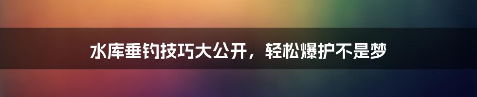 水库垂钓技巧大公开，轻松爆护不是梦