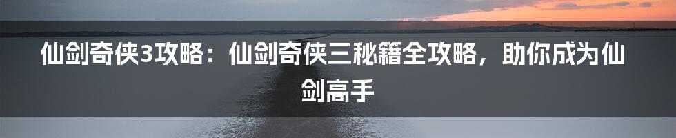 仙剑奇侠3攻略：仙剑奇侠三秘籍全攻略，助你成为仙剑高手