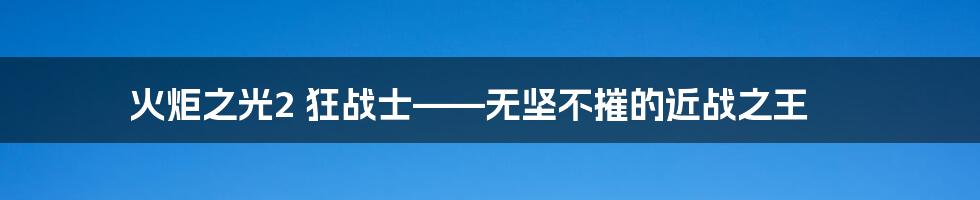 火炬之光2 狂战士——无坚不摧的近战之王