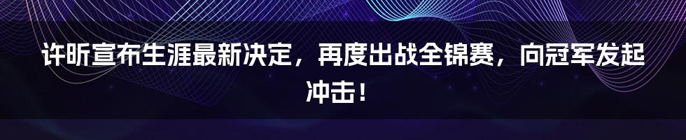 许昕宣布生涯最新决定，再度出战全锦赛，向冠军发起冲击！