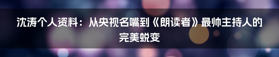 沈涛个人资料：从央视名嘴到《朗读者》最帅主持人的完美蜕变